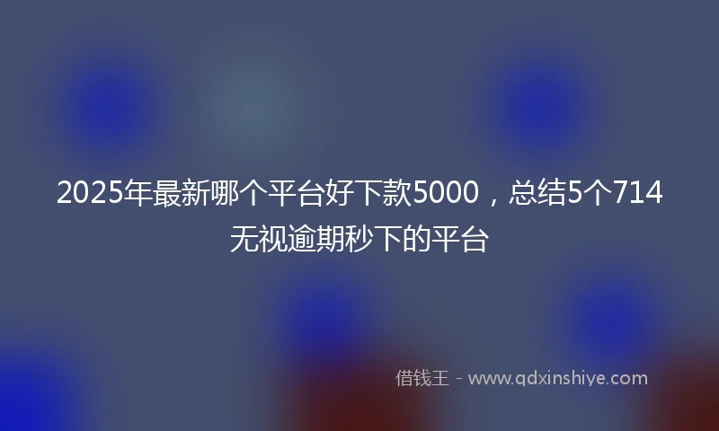 2025年最新哪个平台好下款5000，总结5个714无视逾期秒下的平台
