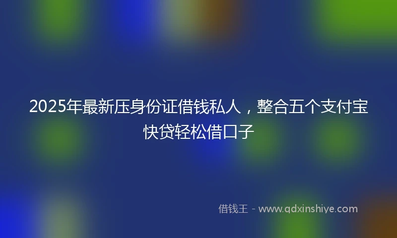 2025年最新压身份证借钱私人，整合五个支付宝快贷轻松借口子