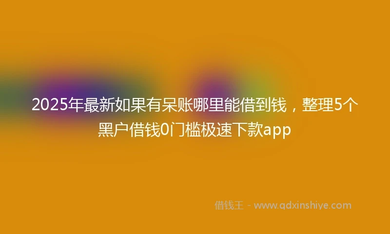 2025年最新如果有呆账哪里能借到钱，整理5个黑户借钱0门槛极速下款app