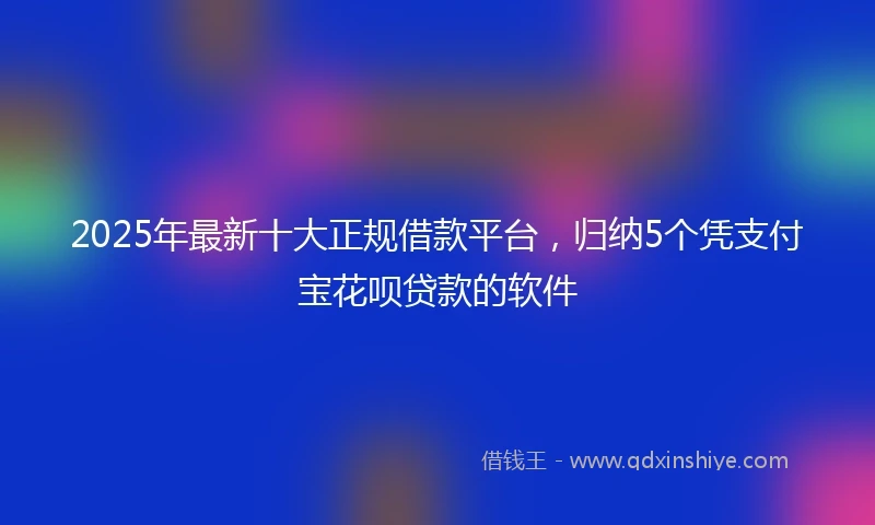 2025年最新十大正规借款平台，归纳5个凭支付宝花呗贷款的软件