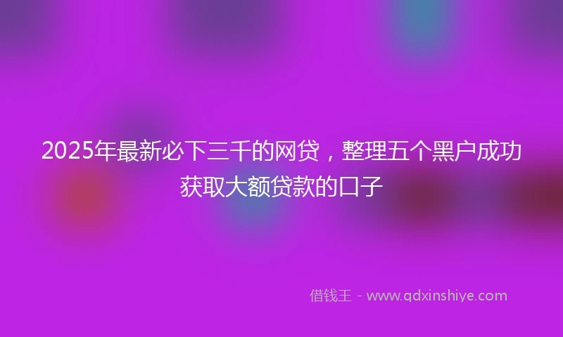 2025年最新必下三千的网贷，整理五个黑户成功获取大额贷款的口子