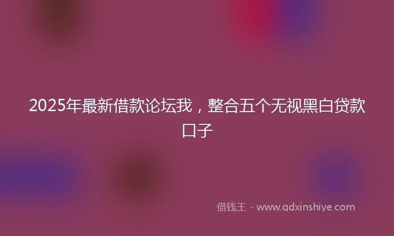2025年最新借款论坛我，整合五个无视黑白贷款口子