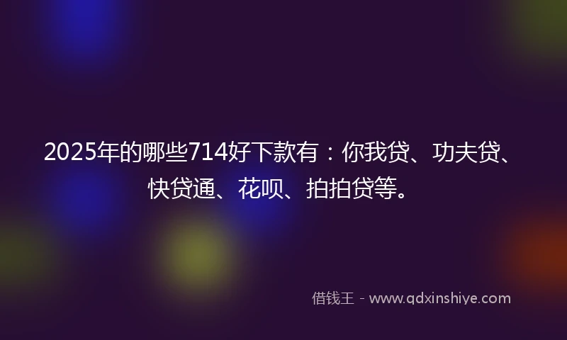 2025年的哪些714好下款有：你我贷、功夫贷、快贷通、花呗、拍拍贷等。