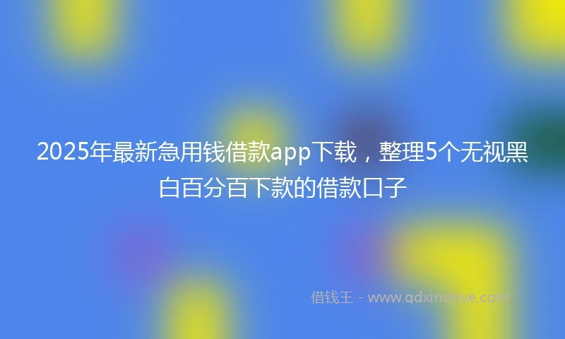 2025年最新急用钱借款app下载，整理5个无视黑白百分百下款的借款口子