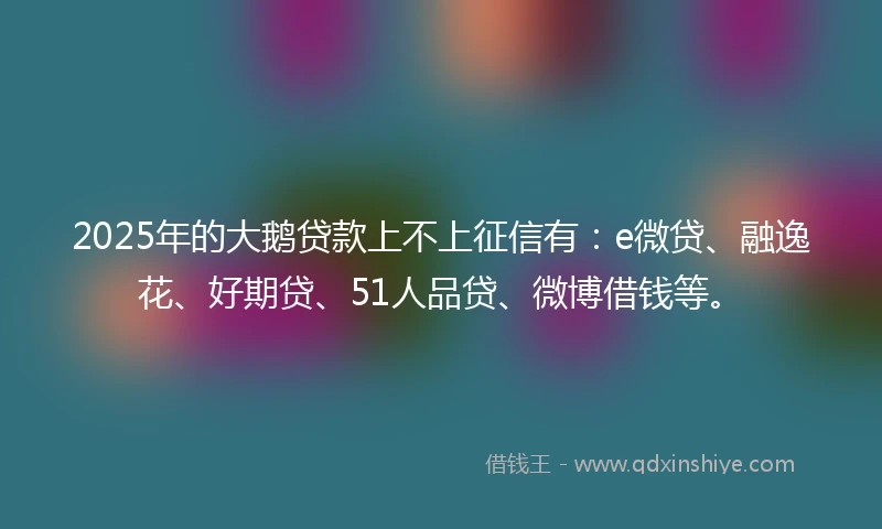 2025年的大鹅贷款上不上征信有：e微贷、融逸花、好期贷、51人品贷、微博借钱等。