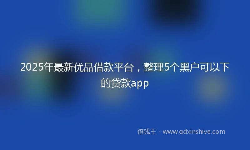2025年最新优品借款平台，整理5个黑户可以下的贷款app