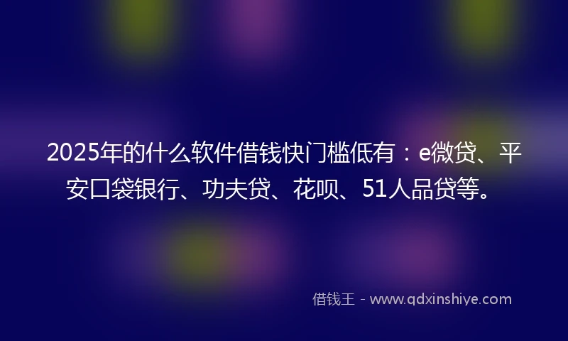 2025年的什么软件借钱快门槛低有：e微贷、平安口袋银行、功夫贷、花呗、51人品贷等。