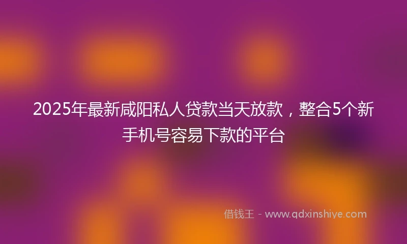 2025年最新咸阳私人贷款当天放款，整合5个新手机号容易下款的平台