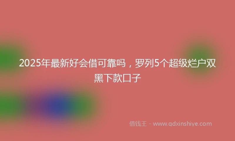 2025年最新好会借可靠吗，罗列5个超级烂户双黑下款口子