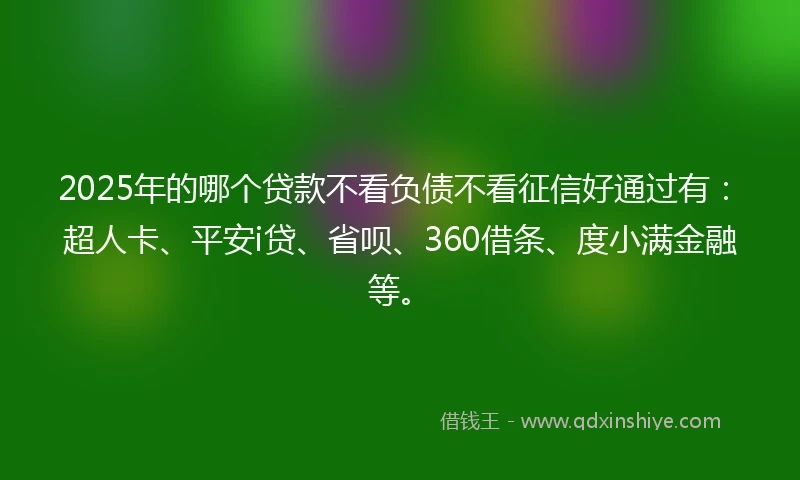 2025年的哪个贷款不看负债不看征信好通过有：超人卡、平安i贷、省呗、360借条、度小满金融等。