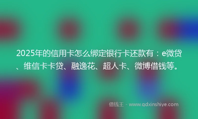2025年的信用卡怎么绑定银行卡还款有：e微贷、维信卡卡贷、融逸花、超人卡、微博借钱等。