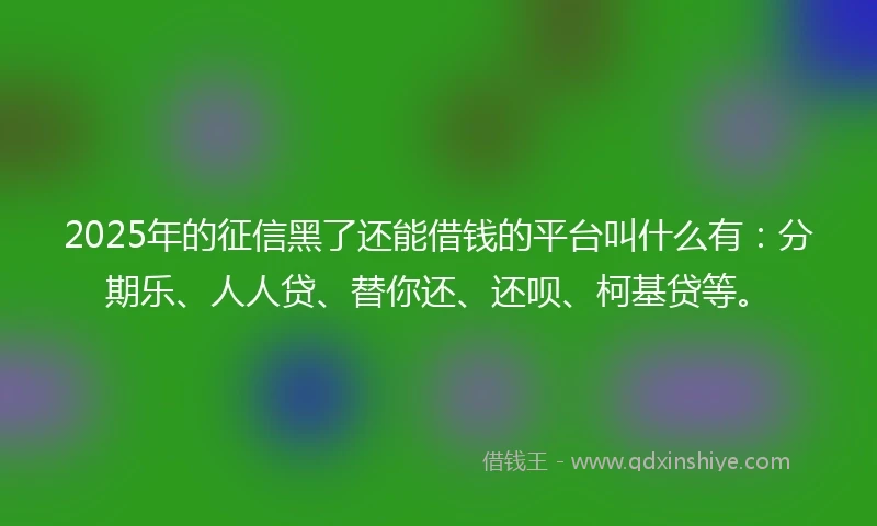 2025年的征信黑了还能借钱的平台叫什么有：分期乐、人人贷、替你还、还呗、柯基贷等。