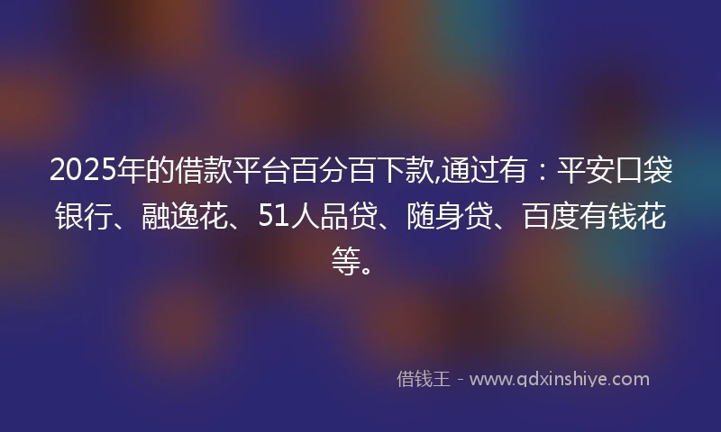 2025年的借款平台百分百下款,通过有：平安口袋银行、融逸花、51人品贷、随身贷、百度有钱花等。