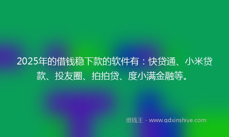 2025年的借钱稳下款的软件有：快贷通、小米贷款、投友圈、拍拍贷、度小满金融等。