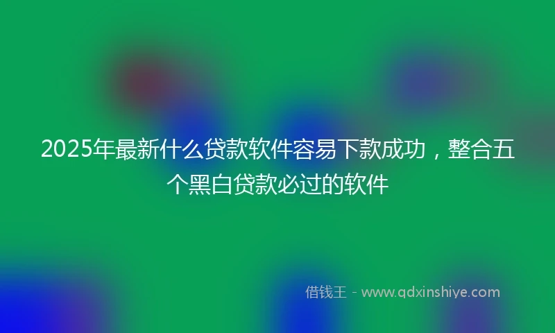 2025年最新什么贷款软件容易下款成功，整合五个黑白贷款必过的软件