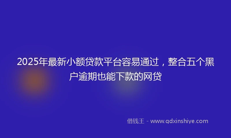 2025年最新小额贷款平台容易通过，整合五个黑户逾期也能下款的网贷