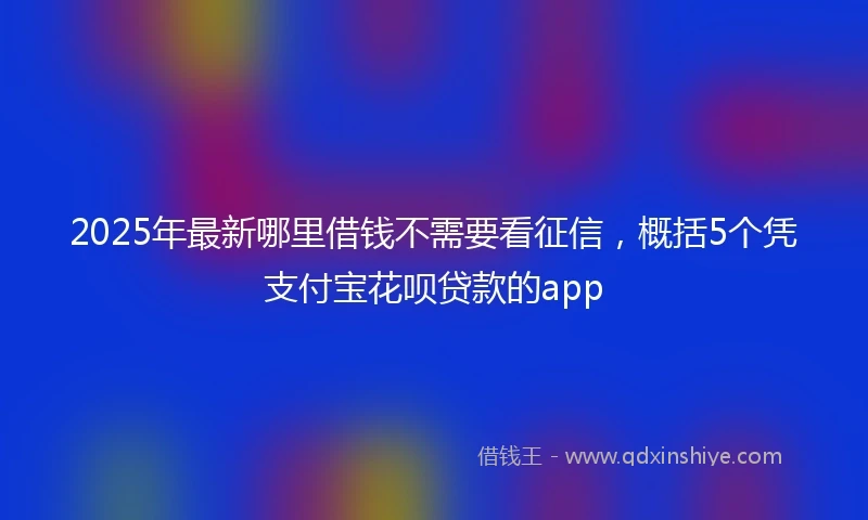 2025年最新哪里借钱不需要看征信，概括5个凭支付宝花呗贷款的app