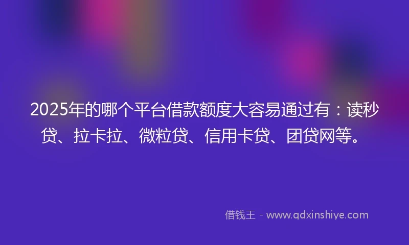 2025年的哪个平台借款额度大容易通过有：读秒贷、拉卡拉、微粒贷、信用卡贷、团贷网等。