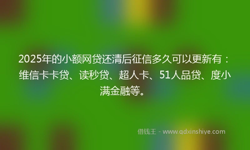 2025年的小额网贷还清后征信多久可以更新有：维信卡卡贷、读秒贷、超人卡、51人品贷、度小满金融等。