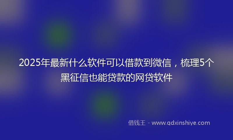 2025年最新什么软件可以借款到微信，梳理5个黑征信也能贷款的网贷软件