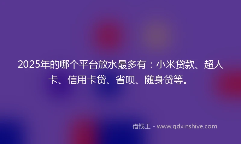 2025年的哪个平台放水最多有：小米贷款、超人卡、信用卡贷、省呗、随身贷等。