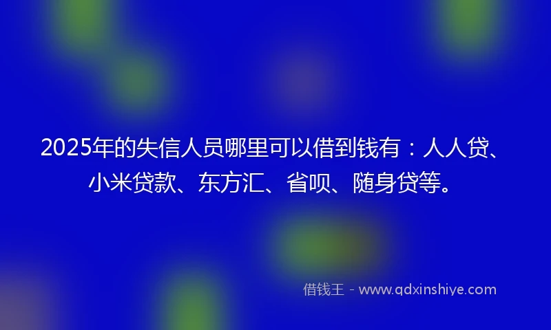 2025年的失信人员哪里可以借到钱有：人人贷、小米贷款、东方汇、省呗、随身贷等。