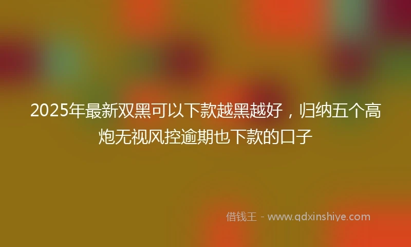 2025年最新双黑可以下款越黑越好，归纳五个高炮无视风控逾期也下款的口子