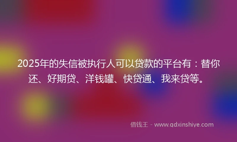 2025年的失信被执行人可以贷款的平台有：替你还、好期贷、洋钱罐、快贷通、我来贷等。