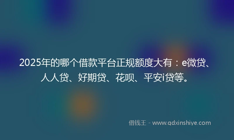 2025年的哪个借款平台正规额度大有：e微贷、人人贷、好期贷、花呗、平安i贷等。
