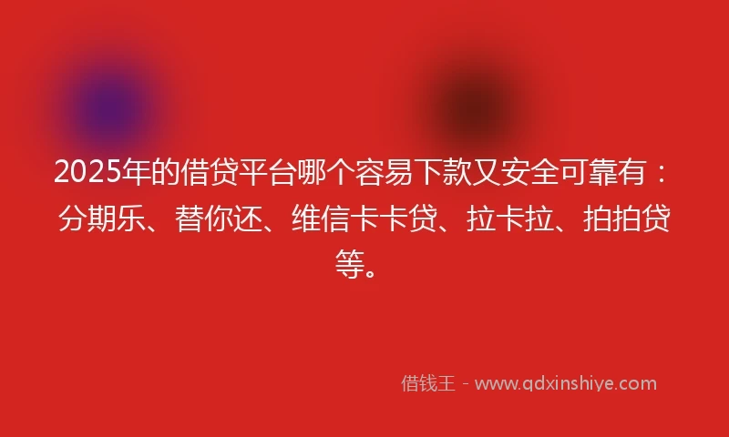 2025年的借贷平台哪个容易下款又安全可靠有：分期乐、替你还、维信卡卡贷、拉卡拉、拍拍贷等。