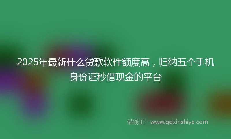 2025年最新什么贷款软件额度高，归纳五个手机身份证秒借现金的平台