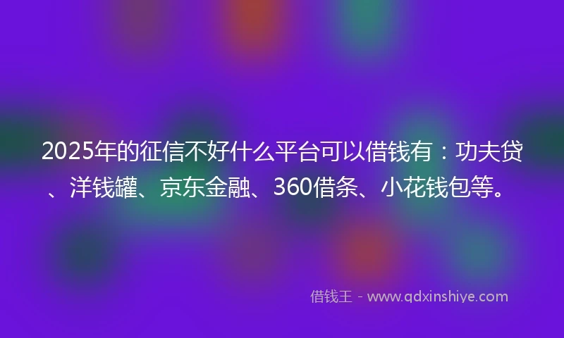 2025年的征信不好什么平台可以借钱有：功夫贷、洋钱罐、京东金融、360借条、小花钱包等。