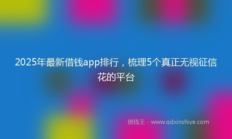 2025年最新借钱app排行，梳理5个真正无视征信花的平台