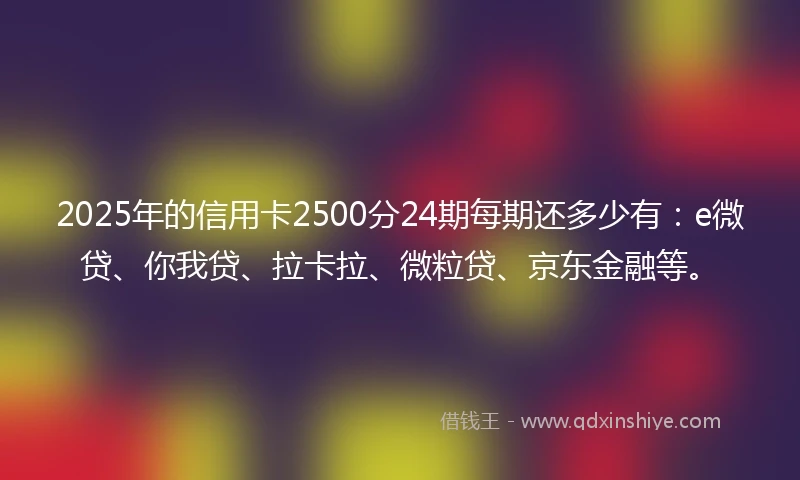 2025年的信用卡2500分24期每期还多少有：e微贷、你我贷、拉卡拉、微粒贷、京东金融等。