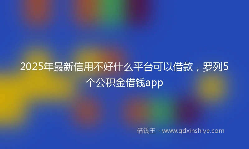 2025年最新信用不好什么平台可以借款，罗列5个公积金借钱app