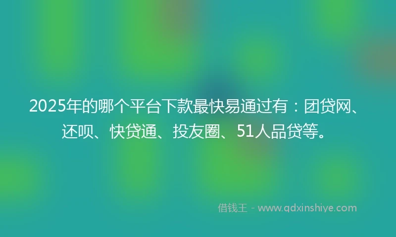 2025年的哪个平台下款最快易通过有：团贷网、还呗、快贷通、投友圈、51人品贷等。