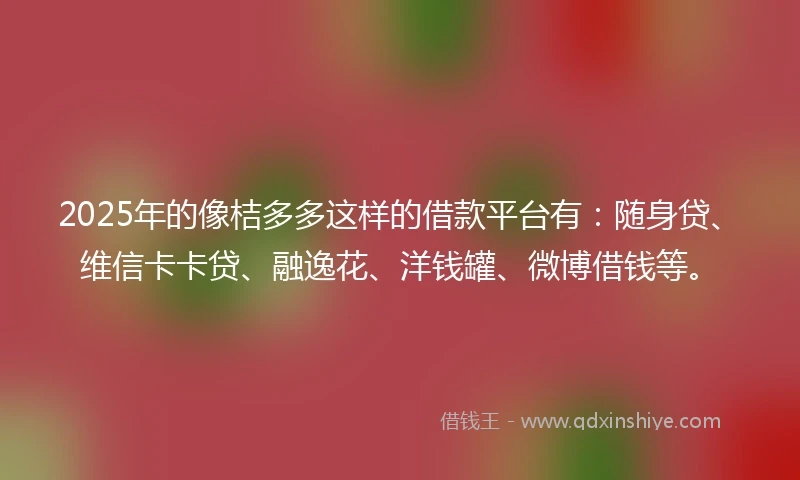 2025年的像桔多多这样的借款平台有：随身贷、维信卡卡贷、融逸花、洋钱罐、微博借钱等。