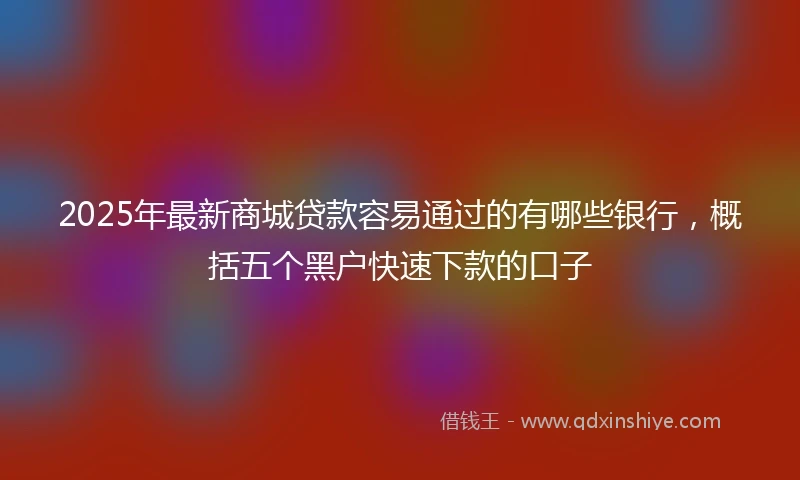2025年最新商城贷款容易通过的有哪些银行，概括五个黑户快速下款的口子