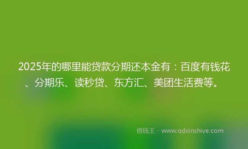 2025年的哪里能贷款分期还本金有：百度有钱花、分期乐、读秒贷、东方汇、美团生活费等。