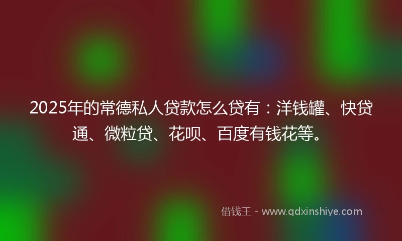 2025年的常德私人贷款怎么贷有：洋钱罐、快贷通、微粒贷、花呗、百度有钱花等。