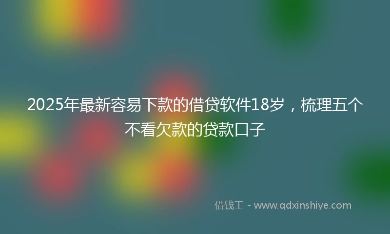 2025年最新容易下款的借贷软件18岁，梳理五个不看欠款的贷款口子