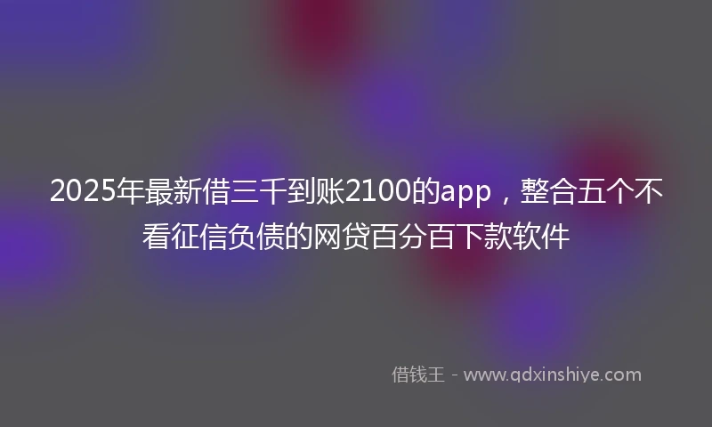 2025年最新借三千到账2100的app，整合五个不看征信负债的网贷百分百下款软件