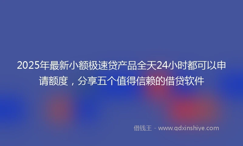 2025年最新小额极速贷产品全天24小时都可以申请额度，分享五个值得信赖的借贷软件