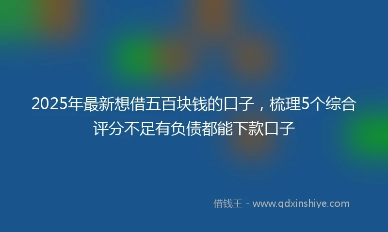 2025年最新想借五百块钱的口子，梳理5个综合评分不足有负债都能下款口子