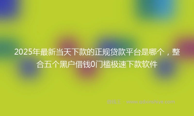 2025年最新当天下款的正规贷款平台是哪个，整合五个黑户借钱0门槛极速下款软件