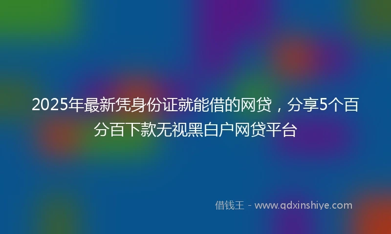 2025年最新凭身份证就能借的网贷，分享5个百分百下款无视黑白户网贷平台