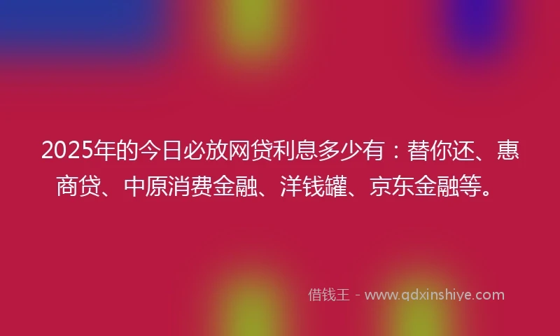 2025年的今日必放网贷利息多少有：替你还、惠商贷、中原消费金融、洋钱罐、京东金融等。