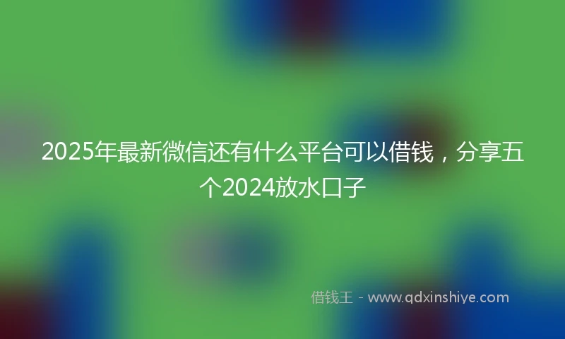 2025年最新微信还有什么平台可以借钱，分享五个2024放水口子