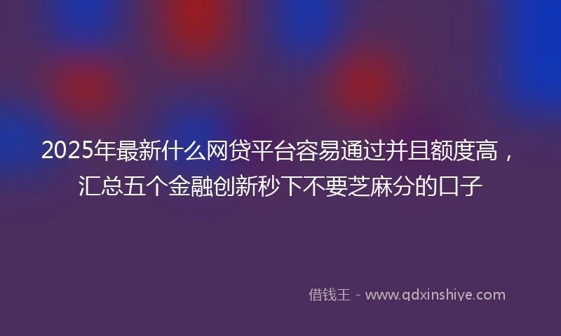 2025年最新什么网贷平台容易通过并且额度高，汇总五个金融创新秒下不要芝麻分的口子