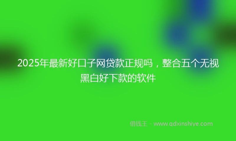 2025年最新好口子网贷款正规吗，整合五个无视黑白好下款的软件